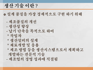 생산 기술 이란 ?


설계 품질을 가장 경제적으로 구현 하기 위해
- 제조품질의 개선
- 생산성 향상
- 납기 단축을 목적으로 하여
* 작업자
* 생산설비의 설계
* 재료개발 및 응용
* 제조 방법 등을 생산시스템으로서 계획하고
개발하는 전문적 기술
- 제조업의 경영 성과에 직결됨

 
