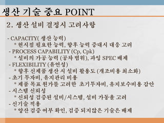 생산 기술 중요 POINT
2. 생산 설비 결정시 고려사항
- CAPACITY( 생산 능력)
* 현시점 필요한 능력, 향후 능력 증대시 대응 고려
- PROCESS CAPABILITY (Cp, Cpk)
* 설비의 가공 능력 (공차 범위), 과잉 SPEC 배제
- FLEXIBILITY (유연성)
* 향후 신제품 생산 시 설비 활용도 (개조비용 최소화)
- 초기 투자비, 유지관리 비용
* 제품 목표 원가를 고려한 초기투자비, 유지보수비용 감안
- 시스템 신뢰성
* 신뢰성 검증된 설비/시스템, 설비 가동율 고려
- 신기술 적용
* 양산 검증 여부 확인, 검증 되지않은 기술은 배제

 