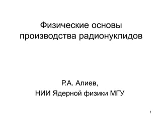 Физические основы
производства радионуклидов

Р.А. Алиев,
НИИ Ядерной физики МГУ
1

 