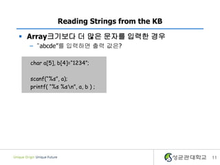 11
Reading Strings from the KB
char a[5], b[4]=“1234”;
scanf(“%s”, a);
printf( “%s %sn”, a, b ) ;
 Array크기보다 더 많은 문자를 입력한 경우
– “abcde”를 입력하면 출력 값은?
 
