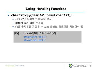 13
String-Handling Functions
 char *strcpy(char *s1, const char *s2);
– s1에 s2의 문자열의 내용을 복사
– Return 값은 s1의 주소값
– s1은 문자열을 저장할 수 있는 충분한 메모리를 확보해야 함
[Ex] char str1[10] = “abc”, str2[10];
strcpy( str1, “abc” ) ;
strcpy( str2, str1 ) ;
 