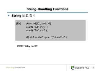 14
String-Handling Functions
 String 비교 함수
[Ex] char str1[10], str2[10];
scanf( “%s”, str1 ) ;
scanf( “%s”, str2 ) ;
if( str1 == str2 ) printf( “Same!!n” ) ;
OK?? Why not??
 