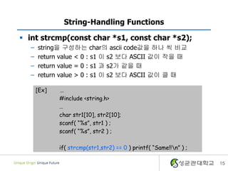 15
String-Handling Functions
 int strcmp(const char *s1, const char *s2);
– string을 구성하는 char의 ascii code값을 하나 씩 비교
– return value < 0 : s1 이 s2 보다 ASCII 값이 작을 때
– return value = 0 : s1 과 s2가 같을 때
– return value > 0 : s1 이 s2 보다 ASCII 값이 클 때
[Ex] …
#include <string.h>
…
char str1[10], str2[10];
scanf( “%s”, str1 ) ;
scanf( “%s”, str2 ) ;
if( strcmp(str1,str2) == 0 ) printf( “Same!!n” ) ;
 