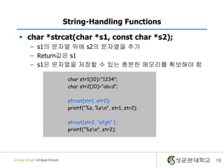 19
String-Handling Functions
 char *strcat(char *s1, const char *s2);
– s1의 문자열 뒤에 s2의 문자열을 추가
– Return값은 s1
– s1은 문자열을 저장할 수 있는 충분한 메모리를 확보해야 함
char str1[10]="1234";
char str2[10]="abcd";
strcat(str1, str2);
printf(“%s, %sn", str1, str2);
strcat(str2, “efgh” ) ;
printf(“%sn", str2);
 