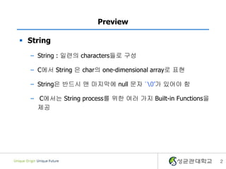 2
Preview
 String
– String : 일련의 characters들로 구성
– C에서 String 은 char의 one-dimensional array로 표현
– String은 반드시 맨 마지막에 null 문자 ‘0’가 있어야 함
– C에서는 String process를 위한 여러 가지 Built-in Functions을
제공
 