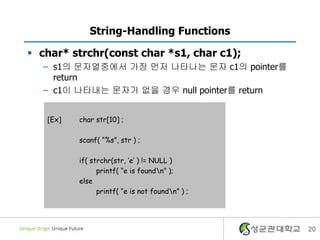 20
String-Handling Functions
 char* strchr(const char *s1, char c1);
– s1의 문자열중에서 가장 먼저 나타나는 문자 c1의 pointer를
return
– c1이 나타내는 문자가 없을 경우 null pointer를 return
[Ex] char str[10] ;
scanf( “%s”, str ) ;
if( strchr(str, ‘e’ ) != NULL )
printf( “e is foundn” );
else
printf( “e is not foundn” ) ;
 