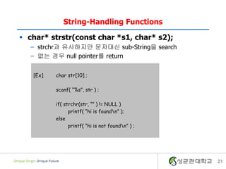 21
String-Handling Functions
 char* strstr(const char *s1, char* s2);
– strchr과 유사하지만 문자대신 sub-String을 search
– 없는 경우 null pointer를 return
[Ex] char str[10] ;
scanf( “%s”, str ) ;
if( strchr(str, “” ) != NULL )
printf( “hi is foundn” );
else
printf( “hi is not foundn” ) ;
 