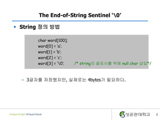 3
The End-of-String Sentinel ‘0’
 String 정의 방법
– 3글자를 저장했지만, 실제로는 4bytes가 필요하다.
char word[100];
word[0] = ‘a’;
word[1] = ‘b’;
word[2] = ‘c’;
word[3] = ‘0’; /* string의 끝표시를 위해 null char 삽입*/
 