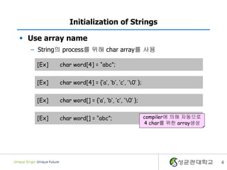 4
Initialization of Strings
 Use array name
– String의 process를 위해 char array를 사용
[Ex] char word[4] = “abc”;
[Ex] char word[4] = {‘a’, ‘b’, ‘c’, ‘0’ };
[Ex] char word[] = {‘a’, ‘b’, ‘c’, ‘0’ };
[Ex] char word[] = “abc”; compiler에 의해 자동으로
4 char를 위한 array생성
 