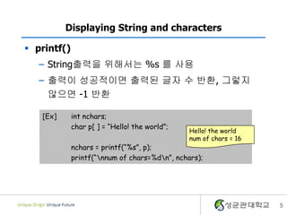 5
Displaying String and characters
 printf()
– String출력을 위해서는 %s 를 사용
– 출력이 성공적이면 출력된 글자 수 반환, 그렇지
않으면 -1 반환
[Ex] int nchars;
char p[ ] = “Hello! the world”;
nchars = printf(“%s”, p);
printf(“nnum of chars=%dn”, nchars);
Hello! the world
num of chars = 16
 