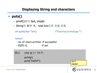 6
Displaying String and characters
 puts()
– printf()보다 fast, simple
– String의 출력 후, next line으로 자동 이동
int puts(char *str); /*function prototype */
return
- no. of chars written if successful
- EOF(-1) if not
[Ex] char p[ ] = “Hi !!”;
puts(p);
puts(“Hello!!”); Hi !!
Hello!!
 