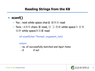 7
Reading Strings from the KB
 scanf()
– %s : next white space char올 때까지 read
– %ns : n개의 chars 를 read, 단 그 전에 white space가 오게
되면 white space까지를 read
int scanf(char *format, argument_list);
return
- no. of successfully matched and input items
- 0 if not
 