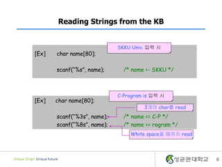 8
Reading Strings from the KB
[Ex] char name[80];
scanf(“%s”, name); /* name <- SKKU */
SKKU Univ. 입력 시
[Ex] char name[80];
scanf(“%3s”, name); /* name <= C-P */
scanf(“%8s”, name); /* name <= rogram */
C-Program is 입력 시
White space올 때까지 read
3개의 char를 read
 