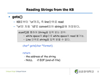 9
Reading Strings from the KB
 gets()
– KB로부터 ‘n’까지, 즉 line단위로 read
– ‘n’은 자동 ‘0’로 convert되어 string끝에 저장된다.
char* gets(char *format);
return
- the address of the string
- NULL if EOF (end-of-file)
scanf()를 통하여 String을 입력 받는 경우:
• white space의 skip으로 white space의 read 불가능.
• Line 단위로 string을 입력 받을 수 없다.
 