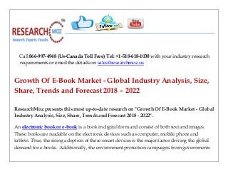 Call 866-997-4948 (Us-Canada Toll Free) Tel: +1-518-618-1030 with your industry research
requirements or email the details on sales@researchmoz.us
Growth Of E-Book Market - Global Industry Analysis, Size,
Share, Trends and Forecast 2018 – 2022
ResearchMoz presents this most up-to-date research on "Growth Of E-Book Market - Global
Industry Analysis, Size, Share, Trends and Forecast 2018 - 2022".
An electronic book or e-book is a book in digital form and consist of both text and images.
These books are readable on the electronic devices such as computer, mobile phone and
tablets. Thus, the rising adoption of these smart devices is the major factor driving the global
demand for e-books. Additionally, the environment protection campaigns from governments
 