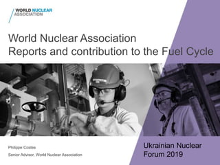 World Nuclear Association
Reports and contribution to the Fuel Cycle
Philippe Costes
Senior Advisor, World Nuclear Association
Ukrainian Nuclear
Forum 2019
 