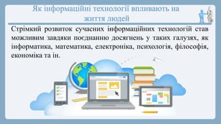Як інформаційні технології впливають на
життя людей
Стрімкий розвиток сучасних інформаційних технологій став
можливим завдяки поєднанню досягнень у таких галузях, як
інформатика, математика, електроніка, психологія, філософія,
економіка та ін.
 