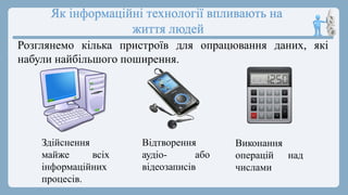 Як інформаційні технології впливають на
життя людей
Розглянемо кілька пристроїв для опрацювання даних, які
набули найбільшого поширення.
Здійснення
майже всіх
інформаційних
процесів.
Відтворення
аудіо- або
відеозаписів
Виконання
операцій над
числами
 