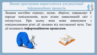Якими пристроями користуються для реалізації
Інформаційних процесів.
Людина постійно отримує, шукає, зберігає, опрацьовує й
передає повідомлення, коли пізнає навколишній світ і
спілкується. При цьому вона може виконувати з
повідомленнями різні дії залежно від поставленої мети. Такі
дії називають інформаційними процесами.
 