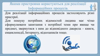 Якими пристроями користуються для реалізації
Інформаційних процесів.
Для реалізації інформаційних процесів застосовують різні
пристрої.
Для пошуку потрібних відомостей людина має чітко
сформулювати запитання з потрібної теми про явище чи
предмет, звернутися з ним до відповідного джерела – книги,
енциклопедії, Інтернету, відеозаписів тощо.
 