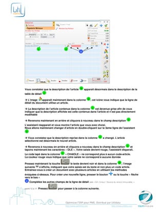 c                      d
                                                        4




Vous constatez que la description de l’article b apparait désormais dans la description de la
table de détail c

  L’image     apparaît maintenant dans la colonne d , cet icône vous indique que la ligne de
détail du document utilise un article.

   La description de l’article contenue dans la colonne c est devenue grise afin de vous
indiquer que la description affichée est celle contenue dans l’article et n’est pas directement
modifiable

     Revenons maintenant en arrière et cliquons à nouveau dans le champ description c
L’assistant réapparait et vous montre l’article que vous avez choisi.
Nous allons maintenant changer d’article en double-cliquant sur la 3eme ligne de l’assistant
 b

   Vous constatez que la description reprise dans la colonne c a changé. L’article
sélectionné est désormais le nouvel article.

   Revenons à nouveau en arrière et cliquons a nouveau dans le champ description c et
tapons maintenant les caractères « OLE ». Votre saisie devient rouge, l’assistant disparait.
Le code tapé dans la colonne c « CHAIOLE » ne correspond plus à aucun code-article.
La couleur rouge vous indique que votre saisie ne correspond à aucune donnée

Pressez maintenant la touche           le texte devient noir et dans la colonne d , l’image
suivante    s’affiche, indiquant que votre saisie est du texte et non plus un code article.
Entrainez-vous à créer un document avec plusieurs articles en utilisant les méthodes
évoquées ci-dessus. Pour créer une nouvelle ligne, presser le bouton                   ou la touche « flèche
vers le bas »
 4    Complétez les autres champs de la ligne de détail voir « 5.1. Erreur ! Source du renvoi introuvable. »

point 12 à 17.   Pressez         pour passer à la colonne suivante.




                                         Optimizze l’ERP pour PME. Distribué par Utildata
                                        http://www.optimizze.com                     http://www.utildata.com
 
