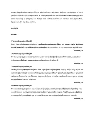 για να δικαιολογιςει τθν φπαρξι του. Αλλά υπάρχει θ ελεφκερθ βοφλθςθ και ςφμφωνα μ’ αυτι
μποροφμε να επιλζγουμε τθ δουλειά. Η μιςθτι εργαςία που γίνεται αποκλειςτικά για τα χριματα
είναι ατιμωτικι. Ο φίλοσ του δεν κα είχε ποτζ επιλζξει αυτοβοφλωσ να κάνει αυτι τθ δουλειά.
Ρροφανϊσ, δεν είχε άλλθ επιλογι.
ΘΕΜΑΣΑ
ΘΕΜΑ 1
1ο υποερϊτημα(μονάδεσ 10)
Ροιεσ είναι, ςφμφωναμε το Κείμενο 1, οι βαςικζσ παράμετροι, βάςει των οποίων ο νζοσ άνθρωποσ
μπορεί να επιλζξει το μελλοντικό του επάγγελμα; Να απαντιςεισ ςε μιαπαράγραφο 60-70 λζξεων.
Μονάδεσ 10
2ο υποερϊτημα(μονάδεσ 10)
Να περιγράψεισ με ςυντομία τον τρόπο με τον οποίο εξαςφαλίηεται θ αλλθλουχία των νοθμάτων
ανάμεςα ςτθ δεφτερη και ςτην τρίτη παράγραφο του Κειμζνου 1.
Μονάδεσ 10
3ο υποερϊτημα(μονάδεσ 15)
Στο Κείμενο 1 πρόθεςη του πομποφ είναι κυρίωσ να πληροφορήςει τον/τθν αναγνϊςτθ/-ςτρια. Να
εντοπίςεισ (μονάδεσ 6) και να αναλφςεισ με ςυντομία (μονάδεσ 9) τρεισ γλωςςικζσ επιλογζσ (ρθματικό
πρόςωπο, λειτουργία τθσ γλϊςςασ, ρθματικι ζγκλιςθ, ςφνταξθ, ςθμεία ςτίξθσ κ.ά.) με τισ οποίεσ
επιχειρεί να πετφχει τον ςτόχο του.
Μονάδεσ 15
4ο υποερϊτημα(μονάδεσ 15)
Να ερμθνεφςεισ με ςχετικζσ κειμενικζσ ενδείξεισ τθ ςυναιςκθματικι αντίδραςθ του Ρράκβιτσ, όταν
ςυνειδθτοποιεί τον λόγο τθσ παρουςίασ του Στοφντμαν ςτο ξενοδοχείο. Ραράλλθλα, να εκφράςεισ
τθ ςυμφωνία ι τθ διαφωνία ςου με τισ ςκζψεισ που διατυπϊνει ο Ρράκβιτσ για τθν εργαςία.
Μονάδεσ 15
 