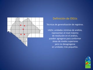 Definición de OGUs 
Técnicas de generalización de registros. 
UGOs: unidades mínimas de análisis, representan el nivel máximo 
de resolución en el análisis, 
pueden agregarse para conformar 
áreas de niveles superiores 
pero no desagregarse 
en unidades más pequeñas.  