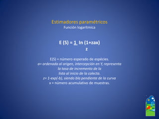 Estimadores paramétricos 
Función logarítmica 
E (S) = 1 In (1+zax) 
z 
E(S) = número esperado de espécies. 
a= ordenada al origen, intercepción en Y, representa 
la tasa de incremento de la 
lista al inicio de la colecta. 
z= 1-exp(-b), siendo blapendiente de la curva 
x = número acumulativo de muestras.  