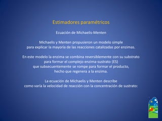 Estimadores paramétricos 
Ecuación de Michaelis-Menten 
Michaelisy Mentenpropusieron un modelo simple 
para explicar la mayoría de las reacciones catalizadas por enzimas. 
En este modelo la enzima se combina reversiblemente con su substrato 
para formar el complejo enzima-sustrato (ES) 
que subsecuentemente se rompe para formar el producto, 
hecho que regenera a la enzima. 
La ecuación de Michaelisy Mentendescribe 
como varía la velocidad de reacción con la concentración de sustrato:  
