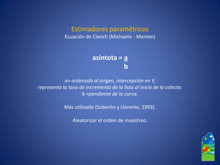 Estimadores paramétricos 
Ecuación de Clench(Michaelis-Menten) 
asíntota = a 
b 
a= ordenada al origen, intercepción en Y, 
representa la tasa de incremento de la lista al inicio de la colecta. 
b =pendiente de la curva. 
Más utilizado (Soberóny Llorente, 1993). 
Aleatorizarel orden de muestreo.  