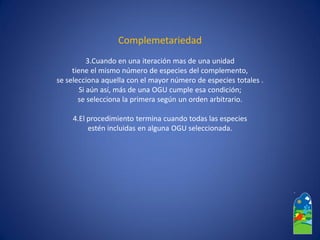 Complemetariedad 
3.Cuando en una iteración mas de una unidad 
tiene el mismo número de especies del complemento, 
se selecciona aquella con el mayor número de especies totales . 
Si aún así, más de una OGU cumple esa condición; 
se selecciona la primera según un orden arbitrario. 
4.El procedimiento termina cuando todas las especies 
estén incluidas en alguna OGU seleccionada.  