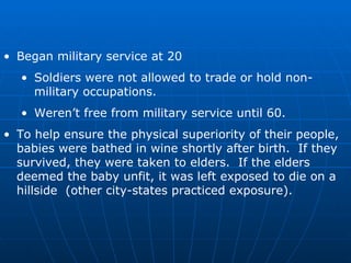 Began military service at 20 Soldiers were not allowed to trade or hold non-military occupations. Weren’t free from military service until 60. To help ensure the physical superiority of their people, babies were bathed in wine shortly after birth.  If they survived, they were taken to elders.  If the elders deemed the baby unfit, it was left exposed to die on a hillside  (other city-states practiced exposure). 