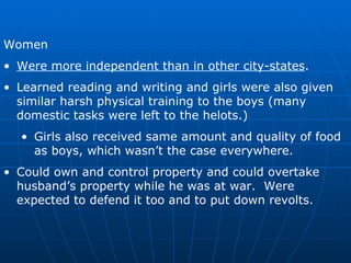 Women Were more independent than in other city-states . Learned reading and writing and girls were also given similar harsh physical training to the boys (many domestic tasks were left to the helots.) Girls also received same amount and quality of food as boys, which wasn’t the case everywhere. Could own and control property and could overtake husband’s property while he was at war.  Were expected to defend it too and to put down revolts. 