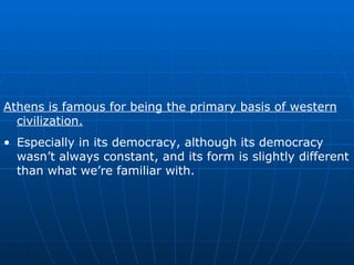 Athens is famous for being the primary basis of western civilization. Especially in its democracy, although its democracy wasn’t always constant, and its form is slightly different than what we’re familiar with. 
