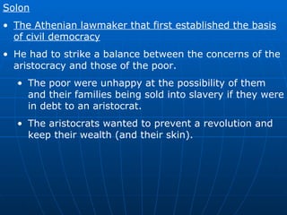 Solon The Athenian lawmaker that first established the basis of civil democracy He had to strike a balance between the concerns of the aristocracy and those of the poor. The poor were unhappy at the possibility of them and their families being sold into slavery if they were in debt to an aristocrat. The aristocrats wanted to prevent a revolution and keep their wealth (and their skin). 