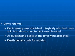 Some reforms: Debt-slavery was abolished.  Anybody who had been sold into slavery due to debt was liberated. All outstanding debts at the time were abolished. Death penalty only for murder. 