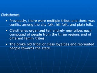 Cleisthenes Previously, there were multiple tribes and there was conflict among the city folk, hill folk, and plain folk. Cleisthenes organized ten entirely new tribes each composed of people from the three regions and of different family tribes. The broke old tribal or class loyalties and reoriented people towards the state. 
