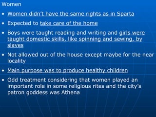 Women Women didn’t have the same rights as in Sparta Expected to  take care of the home Boys were taught reading and writing and  girls were taught domestic skills, like spinning and sewing, by slaves Not allowed out of the house except maybe for the near locality Main purpose was to produce healthy children Odd treatment considering that women played an important role in some religious rites and the city’s patron goddess was Athena 