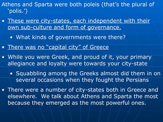 Athens and Sparta were both poleis (that’s the plural of ‘polis.’) These were city-states, each independent with their own sub-culture and form of governance. What kinds of governments were there? There was no “capital city” of Greece While you were Greek, and proud of it, your primary allegiance and loyalty were towards your city-state Squabbling among the Greeks almost did them in on several occasions when they fought the Persians There were a number of city-states both in Greece and elsewhere.  We talk about Athens and Sparta the most because they emerged as the most powerful ones. 