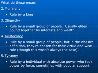 What do these mean: Monarchy Rule by a king Oligarchy Rule by a small group of people.  Usually elites bound together by interests and wealth. Aristocracy Rule by a small group of people, but in the classical definition, they’re chosen for their virtue and wise rule (though this wasn’t always the case). Tyranny Rule by a individual with absolute power who took power by force, sometimes with popular support 