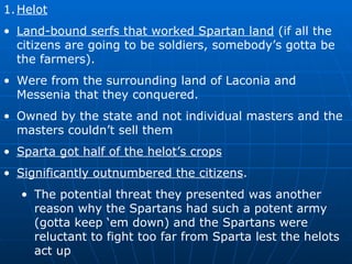 Helot Land-bound serfs that worked Spartan land  (if all the citizens are going to be soldiers, somebody’s gotta be the farmers). Were from the surrounding land of Laconia and Messenia that they conquered. Owned by the state and not individual masters and the masters couldn’t sell them Sparta got half of the helot’s crops Significantly outnumbered the citizens . The potential threat they presented was another reason why the Spartans had such a potent army (gotta keep ‘em down) and the Spartans were reluctant to fight too far from Sparta lest the helots act up 