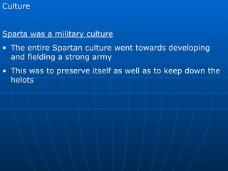Culture Sparta was a military culture The entire Spartan culture went towards developing and fielding a strong army This was to preserve itself as well as to keep down the helots 