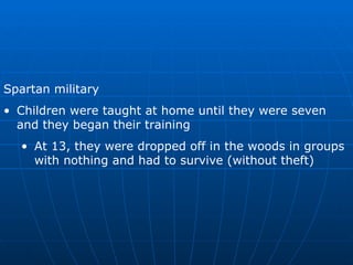 Spartan military Children were taught at home until they were seven and they began their training At 13, they were dropped off in the woods in groups with nothing and had to survive (without theft) 