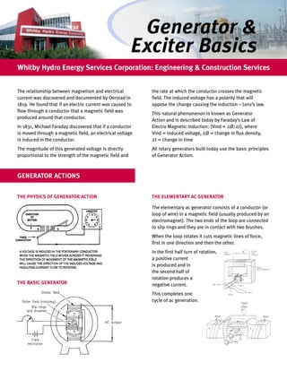 Generator &
                                                         Exciter Basics
Whitby Hydro Energy Services Corporation: Engineering & Construction Services


The relationship between magnetism and electrical          the rate at which the conductor crosses the magnetic
current was discovered and documented by Oerstad in        field. The induced voltage has a polarity that will
1819. He found that if an electric current was caused to   oppose the change causing the induction – Lenz’s law.
flow through a conductor that a magnetic field was
                                                           This natural phenomenon is known as Generator
produced around that conductor.
                                                           Action and is described today by Faraday’s Law of
In 1831, Michael Faraday discovered that if a conductor    Electro Magnetic Induction: (Vind = ∆Ø/∆t), where
is moved through a magnetic field, an electrical voltage   Vind = induced voltage, ∆Ø = change in flux density,
is induced in the conductor.                               ∆t = change in time
The magnitude of this generated voltage is directly        All rotary generators built today use the basic principles
proportional to the strength of the magnetic field and     of Generator Action.



GENERATOR ACTIONS


THE PHYSICS OF GENERATOR ACTION                            THE ELEMENTARY AC GENERATOR

                                                           The elementary ac generator consists of a conductor (or
                                                           loop of wire) in a magnetic field (usually produced by an
                                                           electromagnet). The two ends of the loop are connected
                                                           to slip rings and they are in contact with two brushes.
                                                           When the loop rotates it cuts magnetic lines of force,
                                                           first in one direction and then the other.
                                                           In the first half turn of rotation,
                                                           a positive current
                                                           is produced and in
                                                           the second half of
                                                           rotation produces a
THE BASIC GENERATOR                                        negative current.
                                                           This completes one
                                                           cycle of ac generation.
 