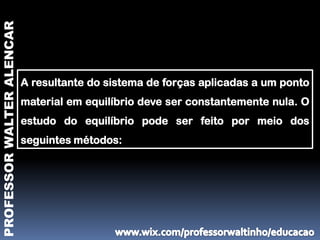 PROFESSOR WALTER ALENCAR




                           A resultante do sistema de forças aplicadas a um ponto
                           material em equilíbrio deve ser constantemente nula. O
                           estudo do equilíbrio pode ser feito por meio dos
                           seguintes métodos:
 