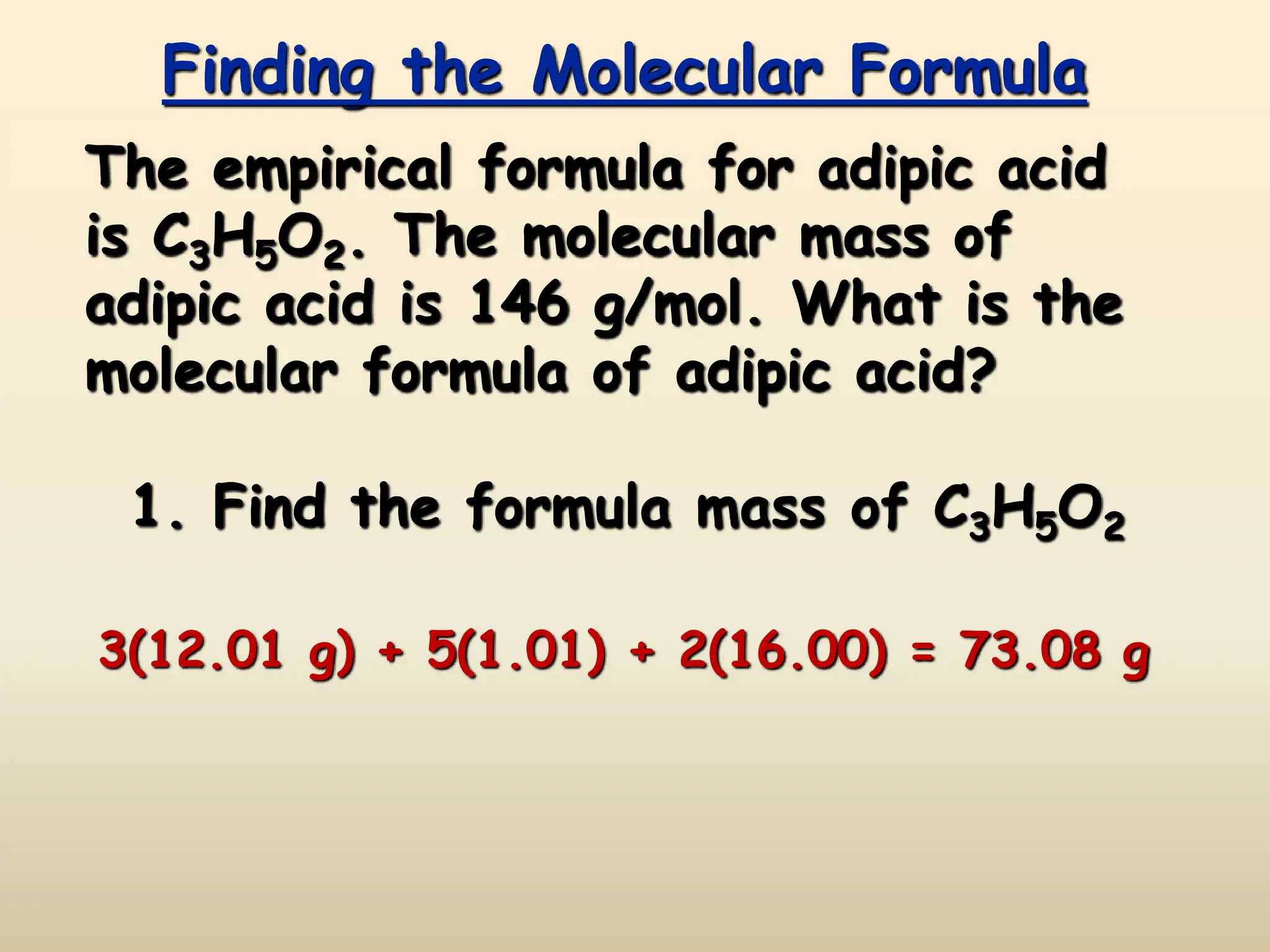 Finding the Molecular Formula
The empirical formula for adipic acid
is C3H5O2. The molecular mass of
adipic acid is 146 g/mol. What is the
molecular formula of adipic acid?
1. Find the formula mass of C3H5O2
3(12.01 g) + 5(1.01) + 2(16.00) = 73.08 g
 