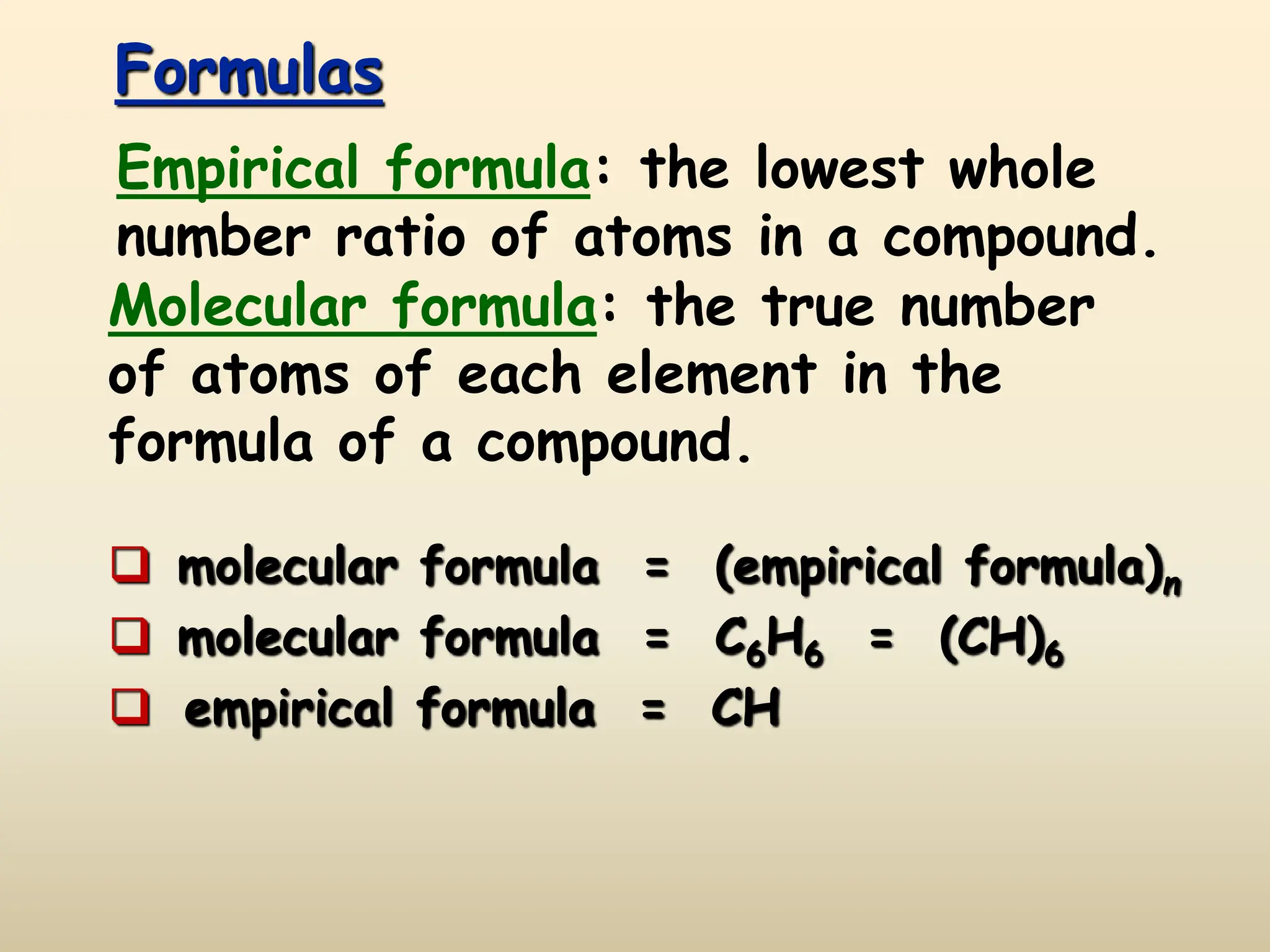 Formulas
 molecular formula = (empirical formula)n
 molecular formula = C6H6 = (CH)6
 empirical formula = CH
Empirical formula: the lowest whole
number ratio of atoms in a compound.
Molecular formula: the true number
of atoms of each element in the
formula of a compound.
 