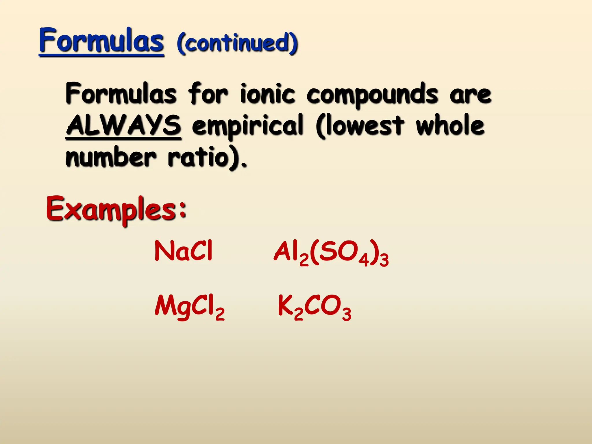Formulas (continued)
Formulas for ionic compounds are
ALWAYS empirical (lowest whole
number ratio).
Examples:
NaCl
MgCl2
Al2(SO4)3
K2CO3
 
