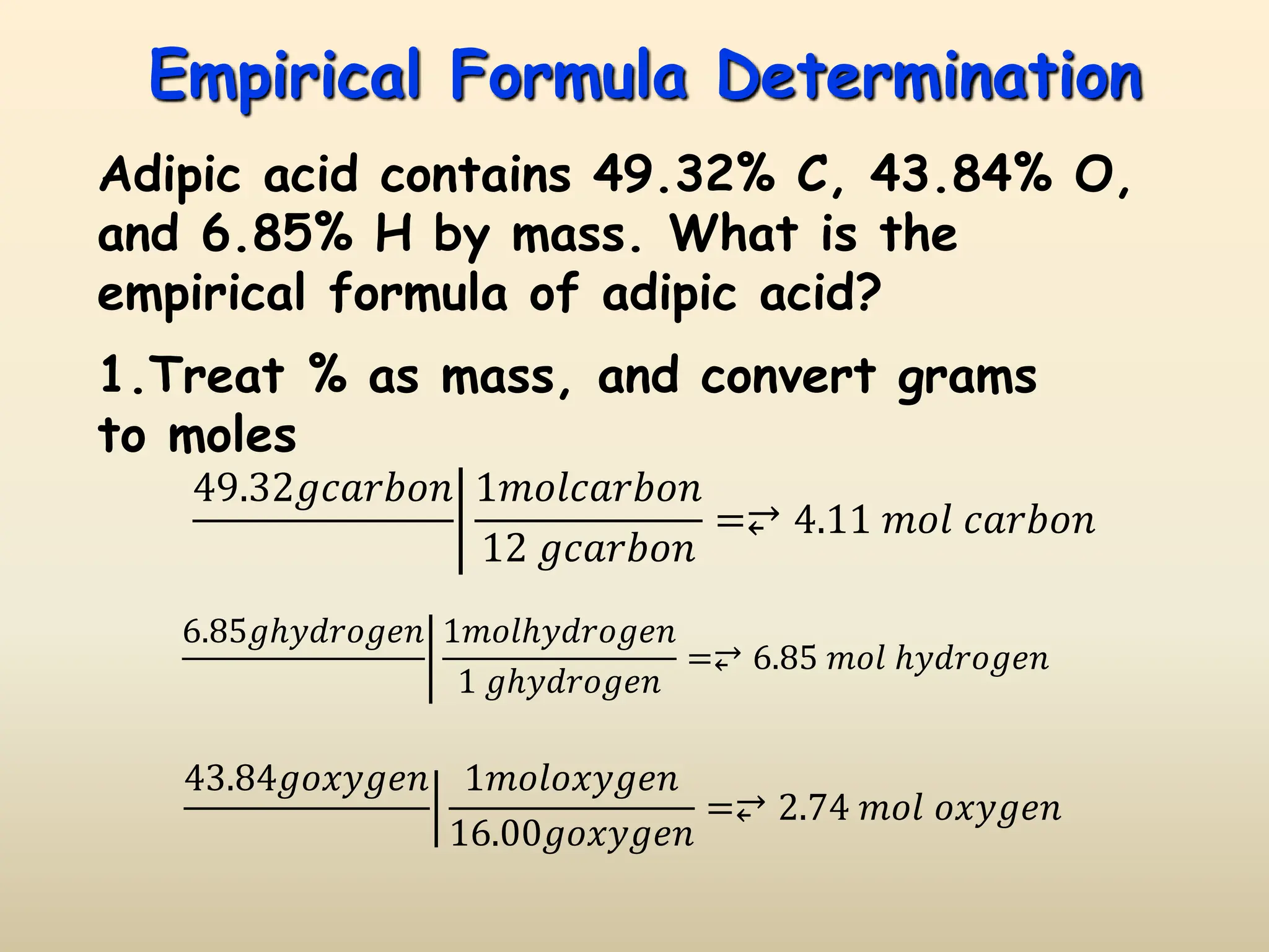 Empirical Formula Determination
Adipic acid contains 49.32% C, 43.84% O,
and 6.85% H by mass. What is the
empirical formula of adipic acid?
49.32𝑔𝑐𝑎𝑟𝑏𝑜𝑛 1𝑚𝑜𝑙𝑐𝑎𝑟𝑏𝑜𝑛
12 𝑔𝑐𝑎𝑟𝑏𝑜𝑛
=⥂ 4.11 𝑚𝑜𝑙 𝑐𝑎𝑟𝑏𝑜𝑛
6.85𝑔ℎ𝑦𝑑𝑟𝑜𝑔𝑒𝑛 1𝑚𝑜𝑙ℎ𝑦𝑑𝑟𝑜𝑔𝑒𝑛
1 𝑔ℎ𝑦𝑑𝑟𝑜𝑔𝑒𝑛
=⥂ 6.85 𝑚𝑜𝑙 ℎ𝑦𝑑𝑟𝑜𝑔𝑒𝑛
43.84𝑔𝑜𝑥𝑦𝑔𝑒𝑛 1𝑚𝑜𝑙𝑜𝑥𝑦𝑔𝑒𝑛
16.00𝑔𝑜𝑥𝑦𝑔𝑒𝑛
=⥂ 2.74 𝑚𝑜𝑙 𝑜𝑥𝑦𝑔𝑒𝑛
1.Treat % as mass, and convert grams
to moles
 