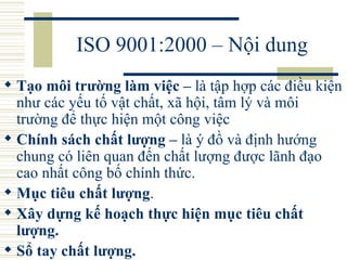 ISO 9001:2000 – Nội dung Tạo môi trường làm việc –  là tập hợp các điều kiện như các yếu tố vật chất, xã hội, tâm lý và môi trường để thực hiện một công việc  Chính sách chất lượng –  là ý đồ và định hướng chung có liên quan đến chất lượng được lãnh đạo cao nhất công bố chính thức.  Mục tiêu chất lượng .  Xây dựng kế hoạch thực hiện mục tiêu chất lượng.  Sổ tay chất lượng.  